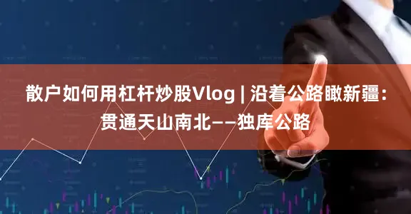 散户如何用杠杆炒股Vlog | 沿着公路瞰新疆：贯通天山南北——独库公路